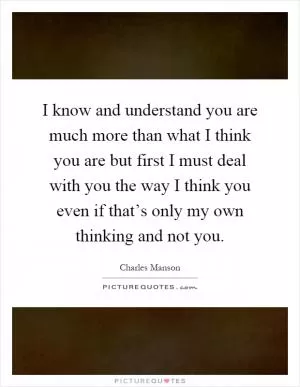 I know and understand you are much more than what I think you are but first I must deal with you the way I think you even if that’s only my own thinking and not you Picture Quote #1
