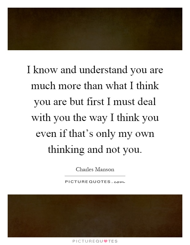 I know and understand you are much more than what I think you are but first I must deal with you the way I think you even if that's only my own thinking and not you Picture Quote #1
