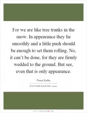 For we are like tree trunks in the snow. In appearance they lie smoothly and a little push should be enough to set them rolling. No, it can’t be done, for they are firmly wedded to the ground. But see, even that is only appearance Picture Quote #1