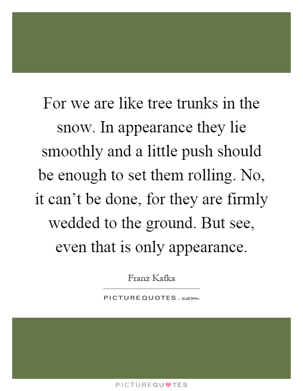 For we are like tree trunks in the snow. In appearance they lie smoothly and a little push should be enough to set them rolling. No, it can't be done, for they are firmly wedded to the ground. But see, even that is only appearance Picture Quote #1