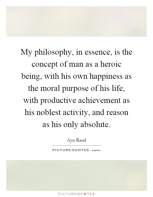 My philosophy, in essence, is the concept of man as a heroic being, with his own happiness as the moral purpose of his life, with productive achievement as his noblest activity, and reason as his only absolute Picture Quote #1
