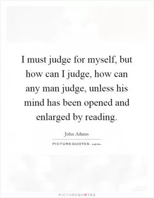 I must judge for myself, but how can I judge, how can any man judge, unless his mind has been opened and enlarged by reading Picture Quote #1