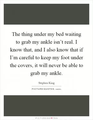 The thing under my bed waiting to grab my ankle isn’t real. I know that, and I also know that if I’m careful to keep my foot under the covers, it will never be able to grab my ankle Picture Quote #1