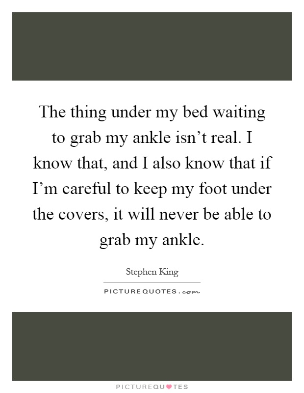 The thing under my bed waiting to grab my ankle isn't real. I know that, and I also know that if I'm careful to keep my foot under the covers, it will never be able to grab my ankle Picture Quote #1
