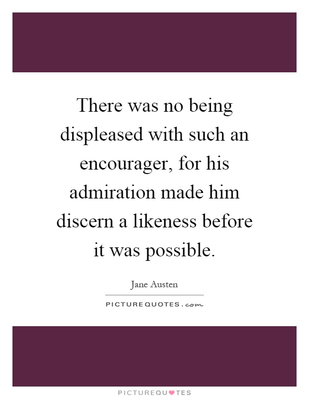 There was no being displeased with such an encourager, for his admiration made him discern a likeness before it was possible Picture Quote #1