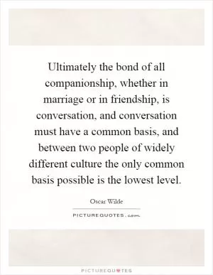 Ultimately the bond of all companionship, whether in marriage or in friendship, is conversation, and conversation must have a common basis, and between two people of widely different culture the only common basis possible is the lowest level Picture Quote #1