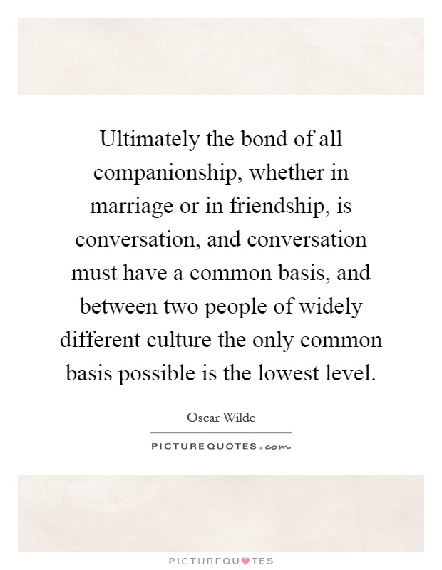 Ultimately the bond of all companionship, whether in marriage or in friendship, is conversation, and conversation must have a common basis, and between two people of widely different culture the only common basis possible is the lowest level Picture Quote #1