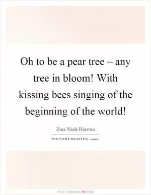 Oh to be a pear tree – any tree in bloom! With kissing bees singing of the beginning of the world! Picture Quote #1
