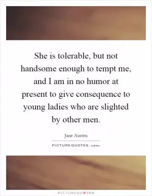 She is tolerable, but not handsome enough to tempt me, and I am in no humor at present to give consequence to young ladies who are slighted by other men Picture Quote #1