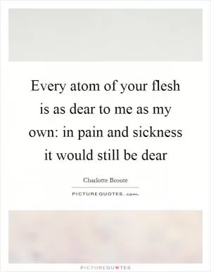 Every atom of your flesh is as dear to me as my own: in pain and sickness it would still be dear Picture Quote #1