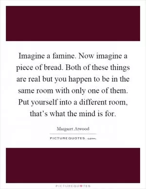 Imagine a famine. Now imagine a piece of bread. Both of these things are real but you happen to be in the same room with only one of them. Put yourself into a different room, that’s what the mind is for Picture Quote #1