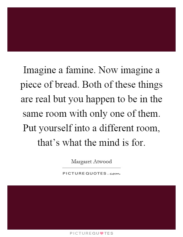 Imagine a famine. Now imagine a piece of bread. Both of these things are real but you happen to be in the same room with only one of them. Put yourself into a different room, that's what the mind is for Picture Quote #1