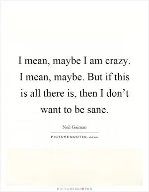 I mean, maybe I am crazy. I mean, maybe. But if this is all there is, then I don’t want to be sane Picture Quote #1