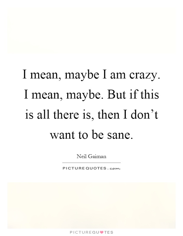 I mean, maybe I am crazy. I mean, maybe. But if this is all there is, then I don't want to be sane Picture Quote #1
