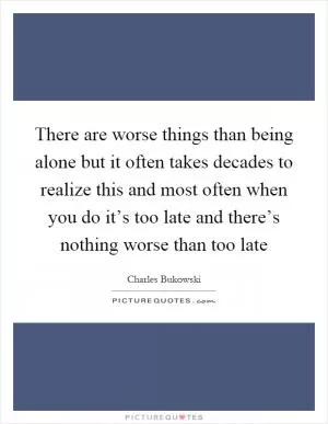 There are worse things than being alone but it often takes decades to realize this and most often when you do it’s too late and there’s nothing worse than too late Picture Quote #1
