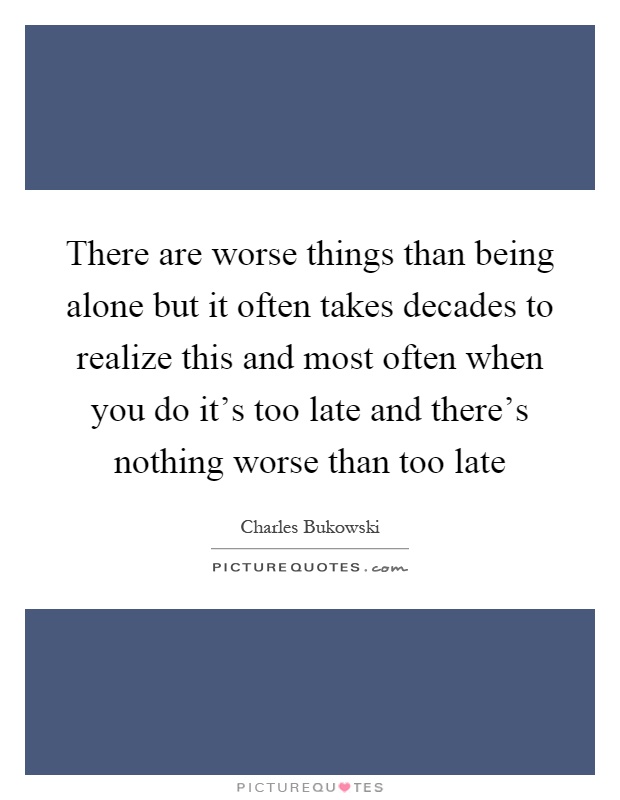 There are worse things than being alone but it often takes decades to realize this and most often when you do it's too late and there's nothing worse than too late Picture Quote #1