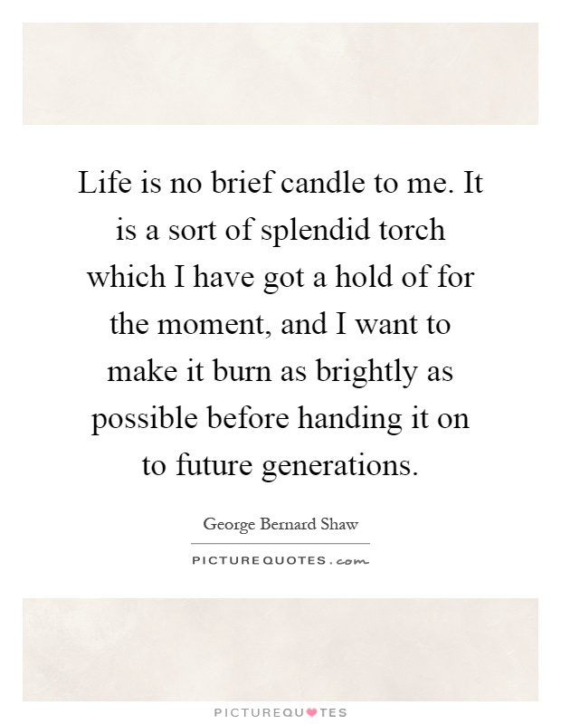 Life is no brief candle to me. It is a sort of splendid torch which I have got a hold of for the moment, and I want to make it burn as brightly as possible before handing it on to future generations Picture Quote #1