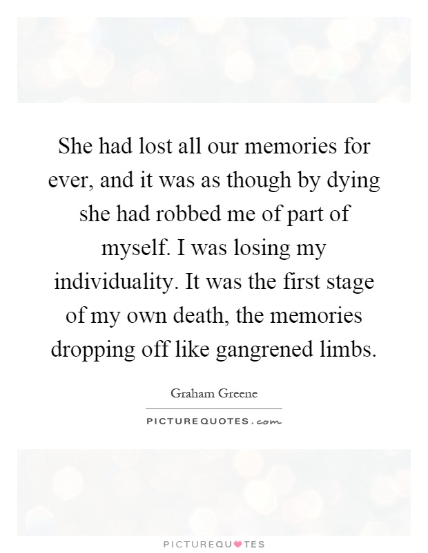 She had lost all our memories for ever, and it was as though by dying she had robbed me of part of myself. I was losing my individuality. It was the first stage of my own death, the memories dropping off like gangrened limbs Picture Quote #1