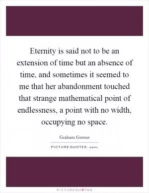 Eternity is said not to be an extension of time but an absence of time, and sometimes it seemed to me that her abandonment touched that strange mathematical point of endlessness, a point with no width, occupying no space Picture Quote #1
