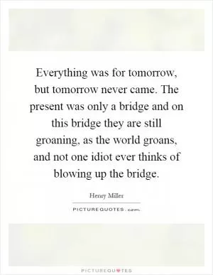 Everything was for tomorrow, but tomorrow never came. The present was only a bridge and on this bridge they are still groaning, as the world groans, and not one idiot ever thinks of blowing up the bridge Picture Quote #1