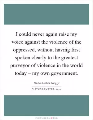 I could never again raise my voice against the violence of the oppressed, without having first spoken clearly to the greatest purveyor of violence in the world today – my own government Picture Quote #1
