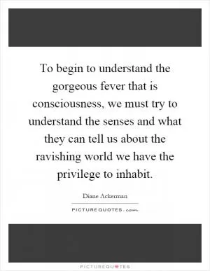 To begin to understand the gorgeous fever that is consciousness, we must try to understand the senses and what they can tell us about the ravishing world we have the privilege to inhabit Picture Quote #1