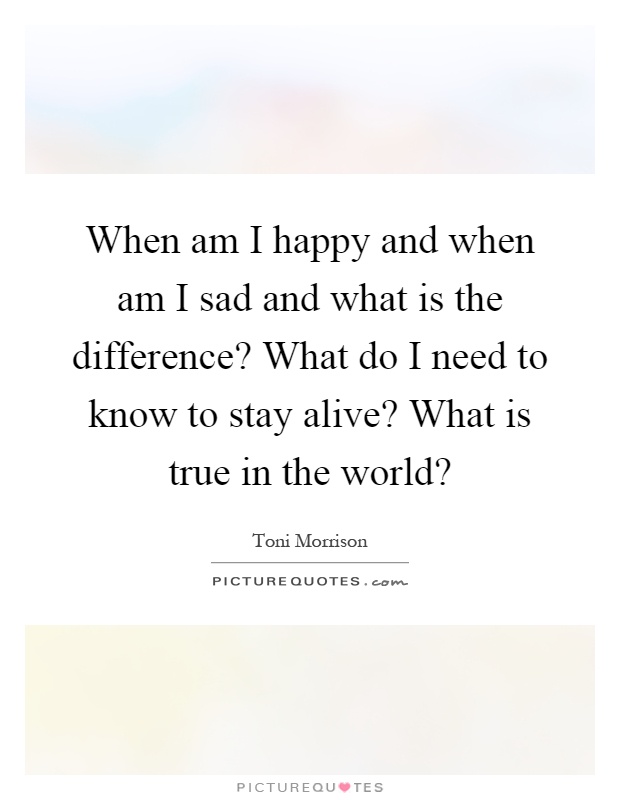 When am I happy and when am I sad and what is the difference? What do I need to know to stay alive? What is true in the world? Picture Quote #1