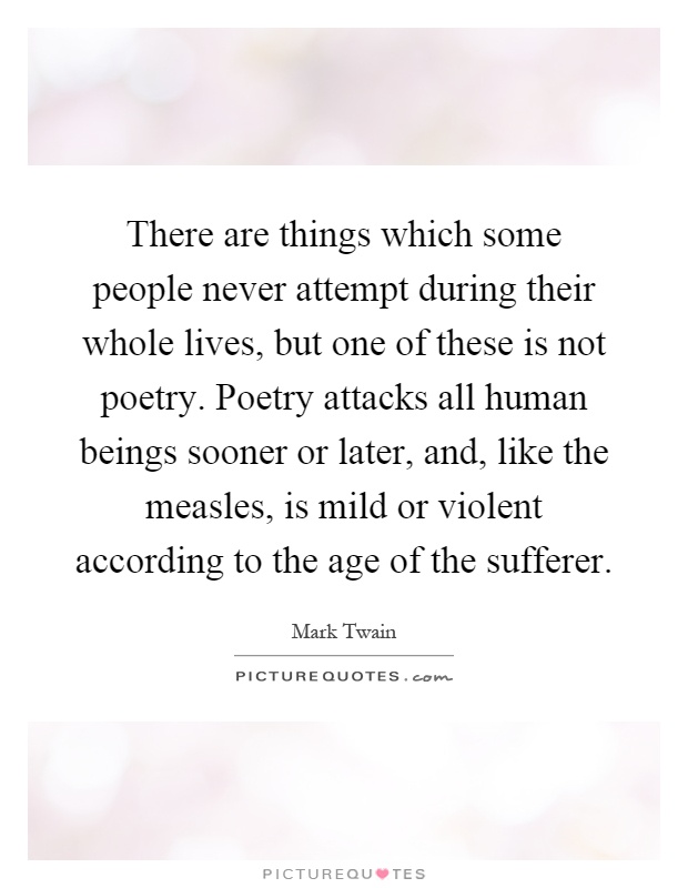 There are things which some people never attempt during their whole lives, but one of these is not poetry. Poetry attacks all human beings sooner or later, and, like the measles, is mild or violent according to the age of the sufferer Picture Quote #1