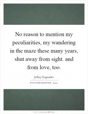 No reason to mention my peculiarities, my wandering in the maze these many years, shut away from sight. and from love, too Picture Quote #1