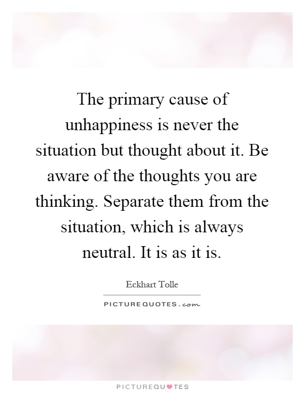 The primary cause of unhappiness is never the situation but thought about it. Be aware of the thoughts you are thinking. Separate them from the situation, which is always neutral. It is as it is Picture Quote #1
