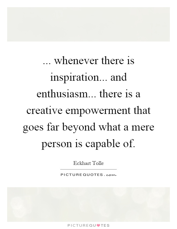 ... whenever there is inspiration... and enthusiasm... there is a creative empowerment that goes far beyond what a mere person is capable of Picture Quote #1