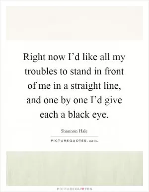 Right now I’d like all my troubles to stand in front of me in a straight line, and one by one I’d give each a black eye Picture Quote #1