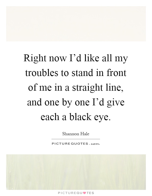 Right now I'd like all my troubles to stand in front of me in a straight line, and one by one I'd give each a black eye Picture Quote #1