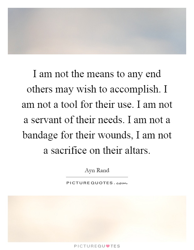 I am not the means to any end others may wish to accomplish. I am not a tool for their use. I am not a servant of their needs. I am not a bandage for their wounds, I am not a sacrifice on their altars Picture Quote #1