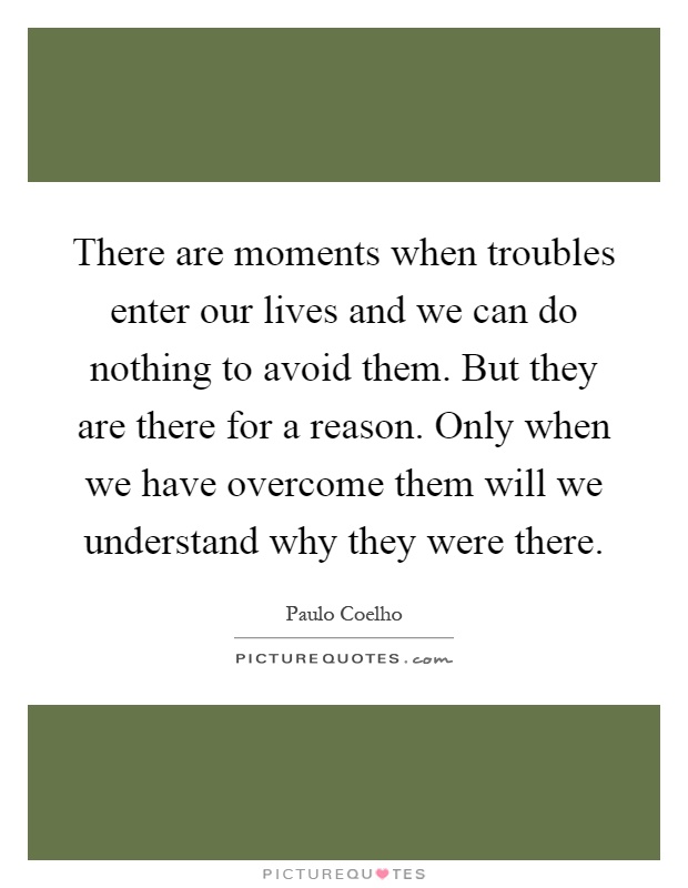 There are moments when troubles enter our lives and we can do nothing to avoid them. But they are there for a reason. Only when we have overcome them will we understand why they were there Picture Quote #1