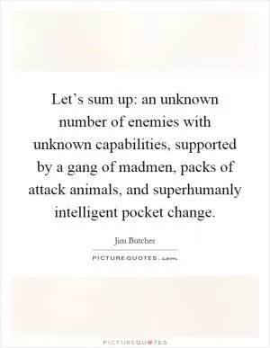 Let’s sum up: an unknown number of enemies with unknown capabilities, supported by a gang of madmen, packs of attack animals, and superhumanly intelligent pocket change Picture Quote #1