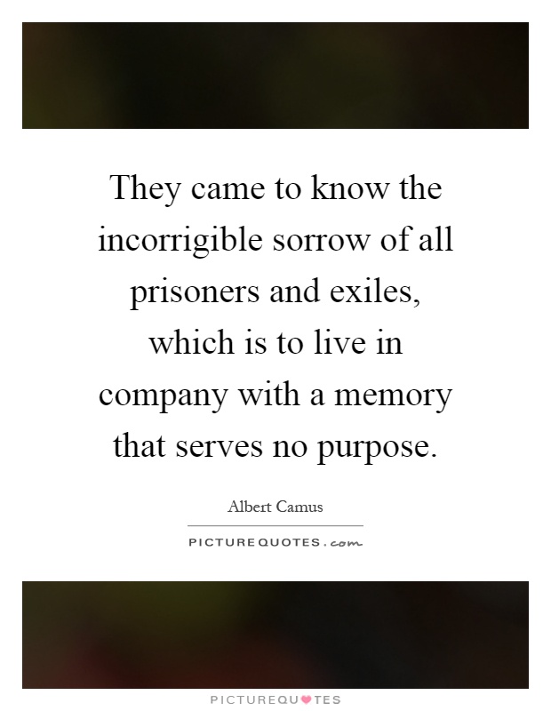 They came to know the incorrigible sorrow of all prisoners and exiles, which is to live in company with a memory that serves no purpose Picture Quote #1
