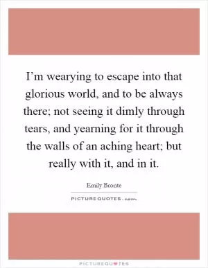 I’m wearying to escape into that glorious world, and to be always there; not seeing it dimly through tears, and yearning for it through the walls of an aching heart; but really with it, and in it Picture Quote #1