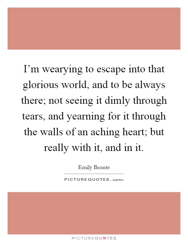 I'm wearying to escape into that glorious world, and to be always there; not seeing it dimly through tears, and yearning for it through the walls of an aching heart; but really with it, and in it Picture Quote #1