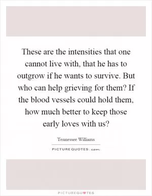 These are the intensities that one cannot live with, that he has to outgrow if he wants to survive. But who can help grieving for them? If the blood vessels could hold them, how much better to keep those early loves with us? Picture Quote #1