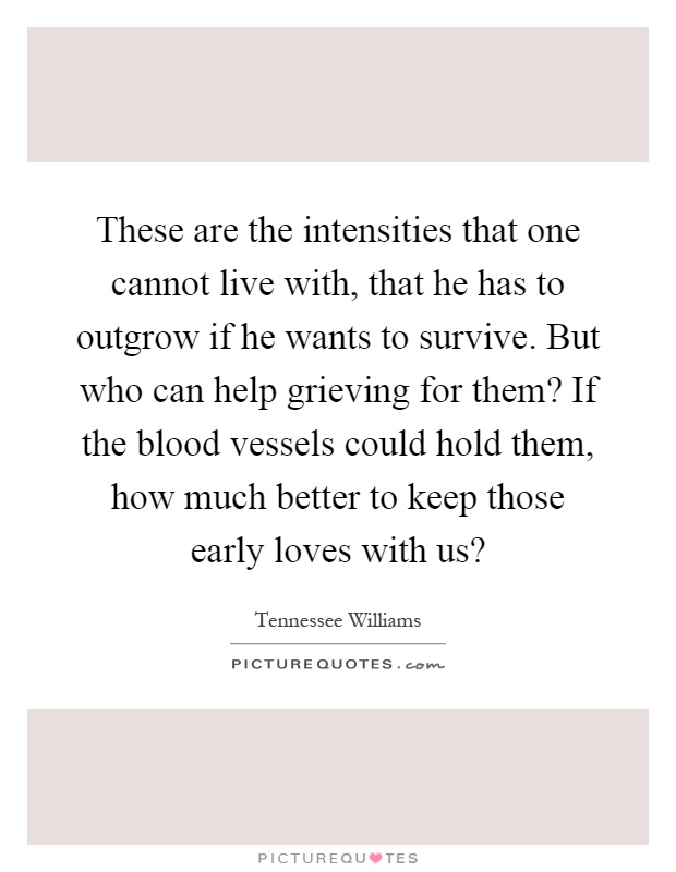 These are the intensities that one cannot live with, that he has to outgrow if he wants to survive. But who can help grieving for them? If the blood vessels could hold them, how much better to keep those early loves with us? Picture Quote #1
