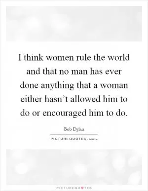I think women rule the world and that no man has ever done anything that a woman either hasn’t allowed him to do or encouraged him to do Picture Quote #1