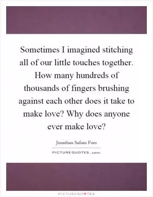 Sometimes I imagined stitching all of our little touches together. How many hundreds of thousands of fingers brushing against each other does it take to make love? Why does anyone ever make love? Picture Quote #1