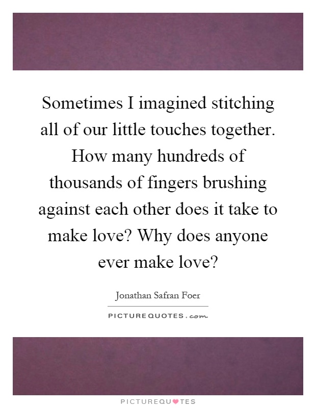 Sometimes I imagined stitching all of our little touches together. How many hundreds of thousands of fingers brushing against each other does it take to make love? Why does anyone ever make love? Picture Quote #1