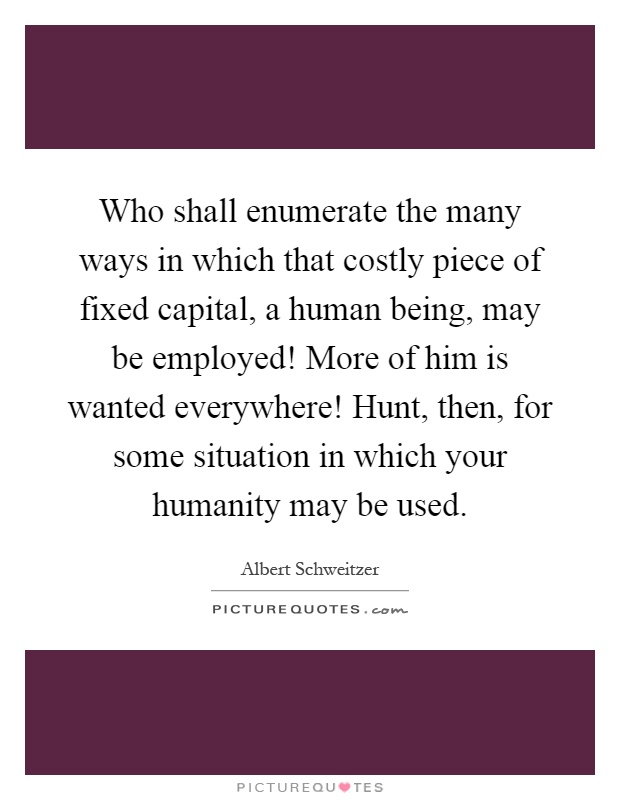 Who shall enumerate the many ways in which that costly piece of fixed capital, a human being, may be employed! More of him is wanted everywhere! Hunt, then, for some situation in which your humanity may be used Picture Quote #1