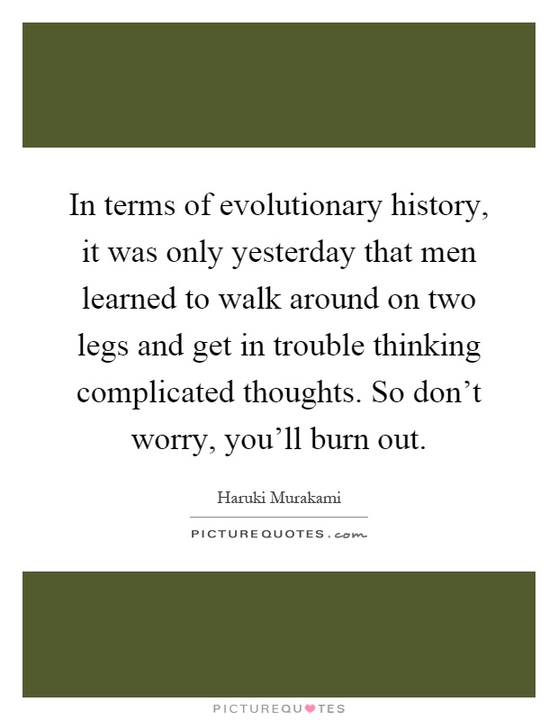 In terms of evolutionary history, it was only yesterday that men learned to walk around on two legs and get in trouble thinking complicated thoughts. So don't worry, you'll burn out Picture Quote #1