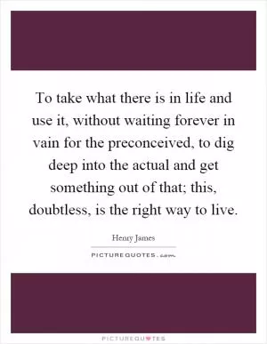 To take what there is in life and use it, without waiting forever in vain for the preconceived, to dig deep into the actual and get something out of that; this, doubtless, is the right way to live Picture Quote #1