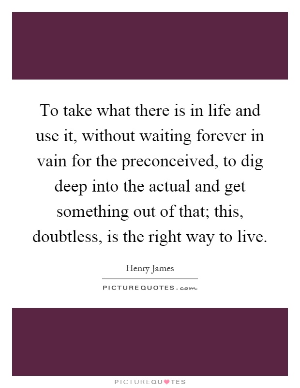 To take what there is in life and use it, without waiting forever in vain for the preconceived, to dig deep into the actual and get something out of that; this, doubtless, is the right way to live Picture Quote #1