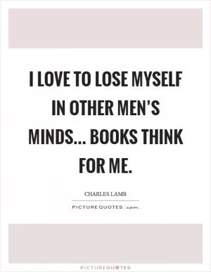 I love to lose myself in other men’s minds... Books think for me Picture Quote #1