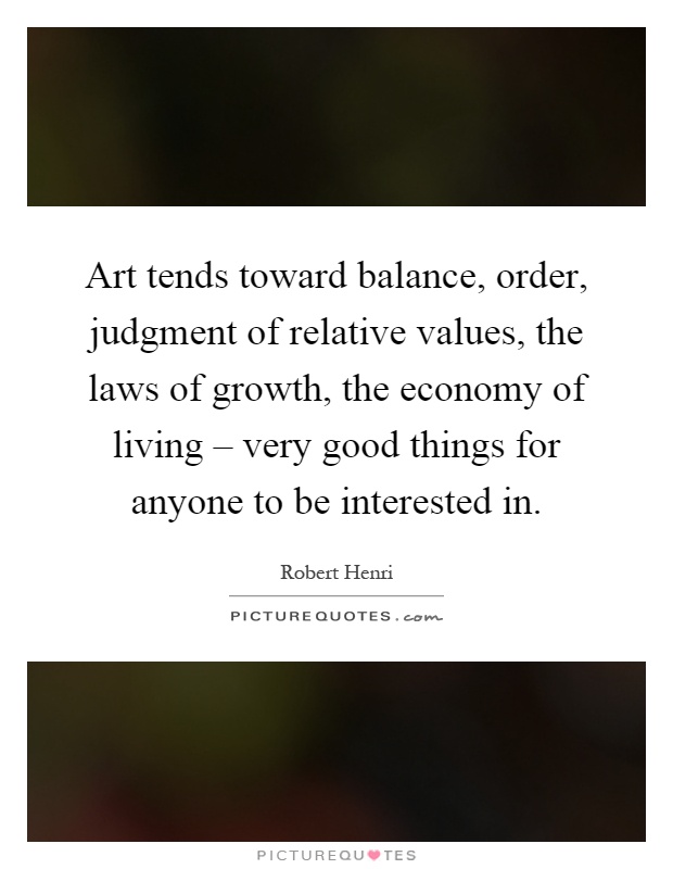 Art tends toward balance, order, judgment of relative values, the laws of growth, the economy of living – very good things for anyone to be interested in Picture Quote #1